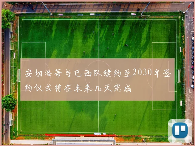 安切洛蒂与巴西队续约至2030年签约仪式将在未来几天完成