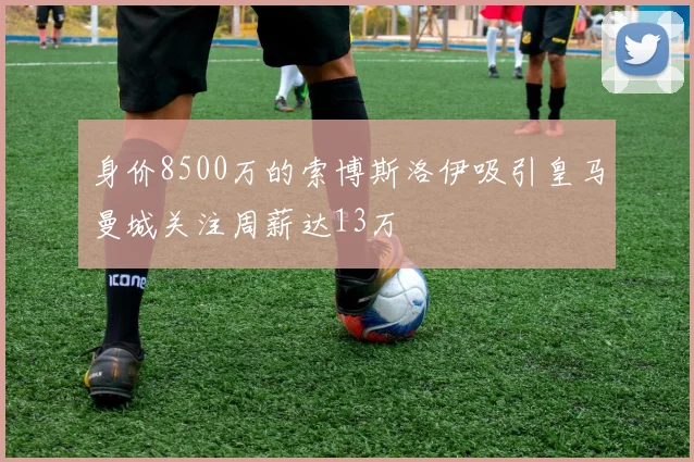 身价8500万的索博斯洛伊吸引皇马曼城关注周薪达13万