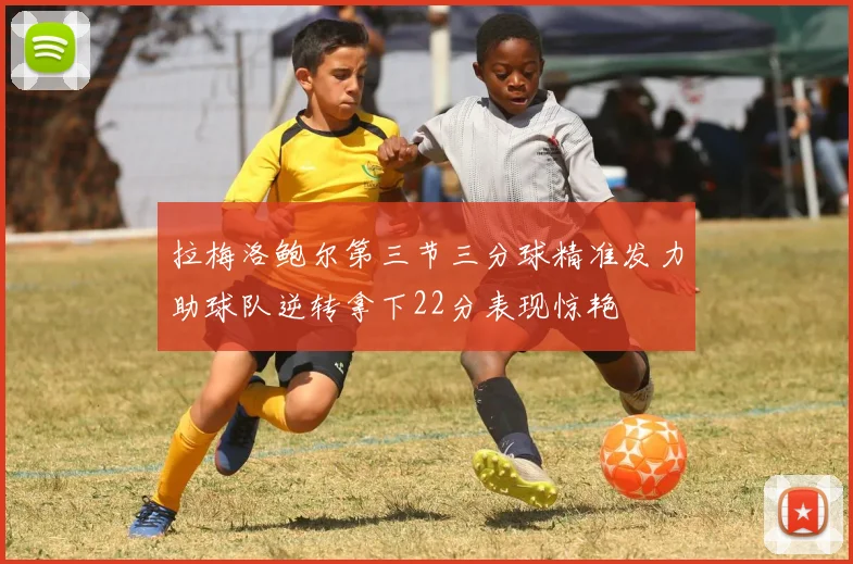 拉梅洛鲍尔第三节三分球精准发力助球队逆转拿下22分表现惊艳