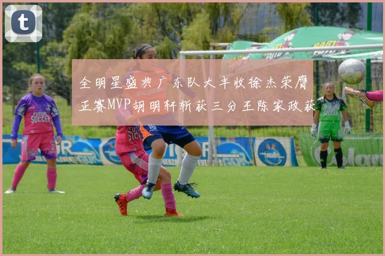全明星盛典广东队大丰收徐杰荣膺正赛MVP胡明轩斩获三分王陈家政获星锐MVP
