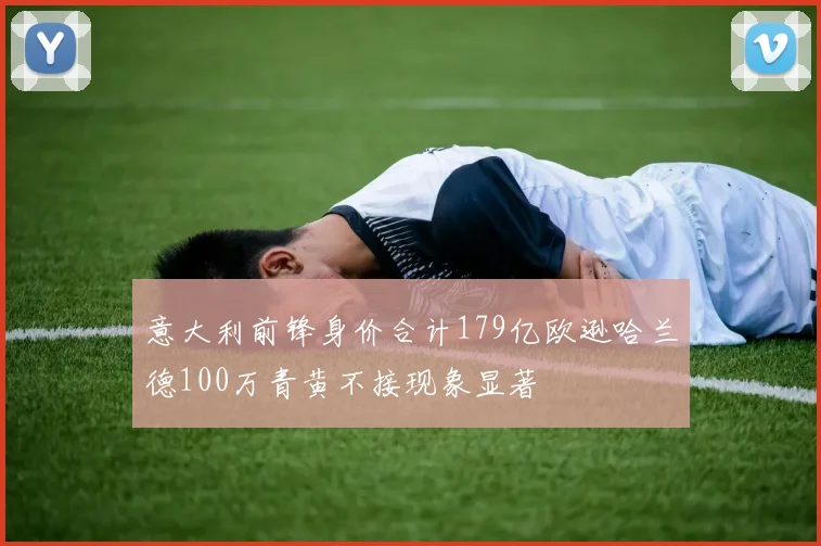 意大利前锋身价合计179亿欧逊哈兰德100万青黄不接现象显著