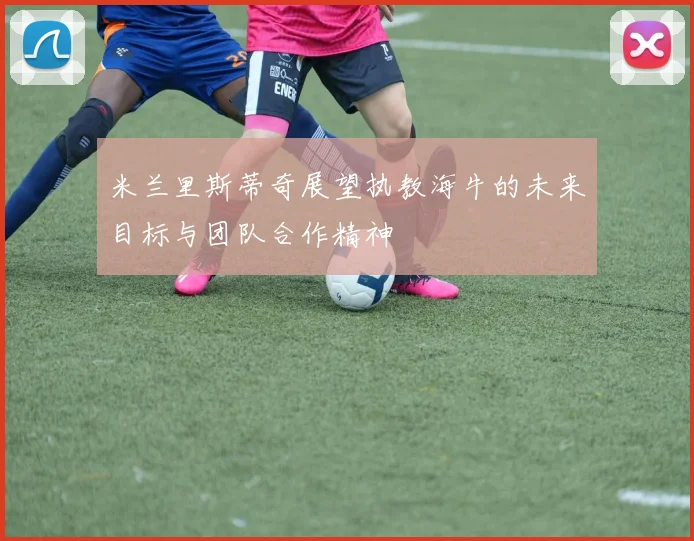 米兰里斯蒂奇展望执教海牛的未来目标与团队合作精神