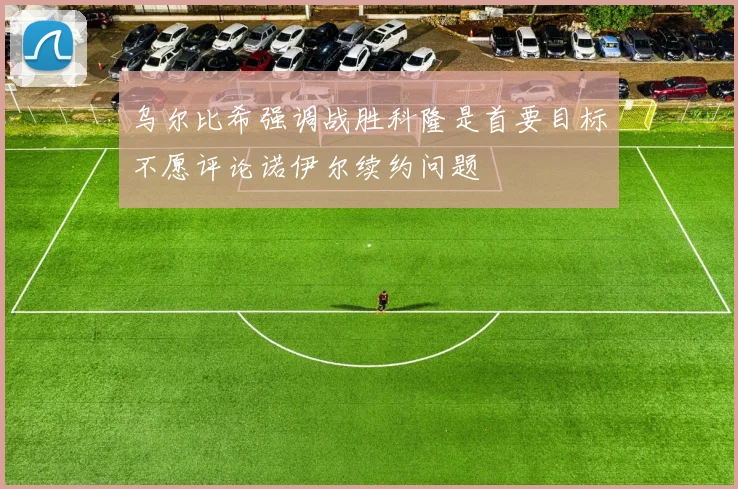 乌尔比希强调战胜科隆是首要目标不愿评论诺伊尔续约问题