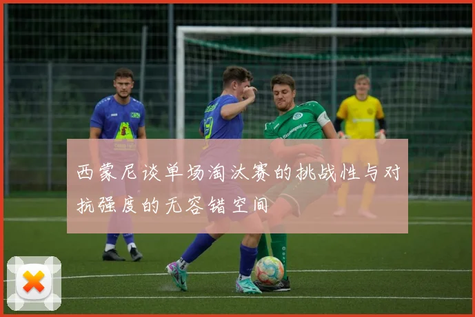 西蒙尼谈单场淘汰赛的挑战性与对抗强度的无容错空间