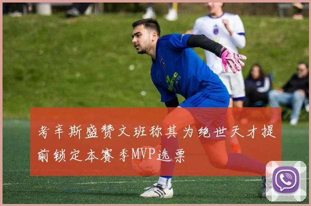 考辛斯盛赞文班称其为绝世天才提前锁定本赛季MVP选票