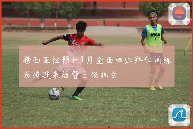 穆西亚拉预计1月全面回归拜仁训练或将迎来短暂出场机会