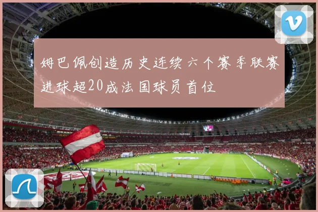 姆巴佩创造历史连续六个赛季联赛进球超20成法国球员首位