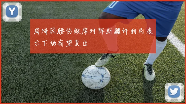 周琦因腰伤缺席对阵新疆许利民表示下场有望复出