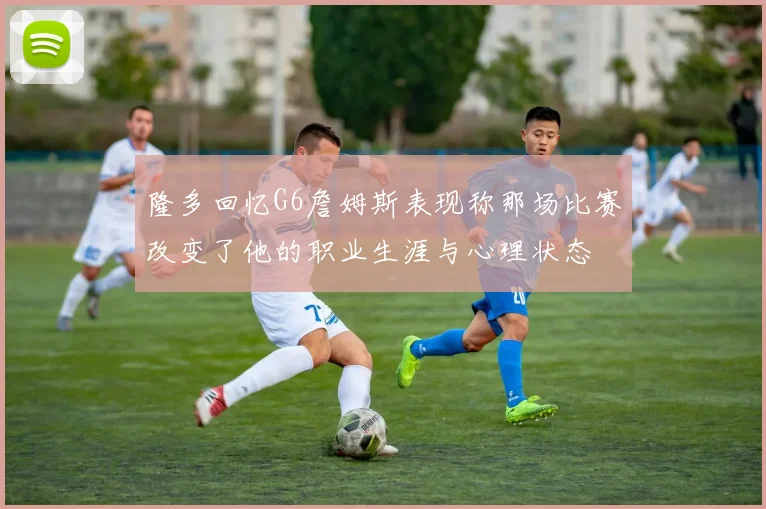 隆多回忆G6詹姆斯表现称那场比赛改变了他的职业生涯与心理状态