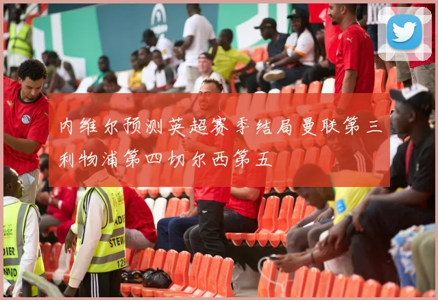 内维尔预测英超赛季结局曼联第三利物浦第四切尔西第五