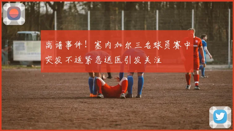 离谱事件！塞内加尔三名球员赛中突发不适紧急送医引发关注