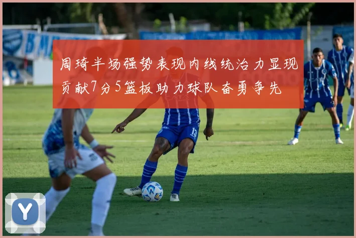 周琦半场强势表现内线统治力显现贡献7分5篮板助力球队奋勇争先