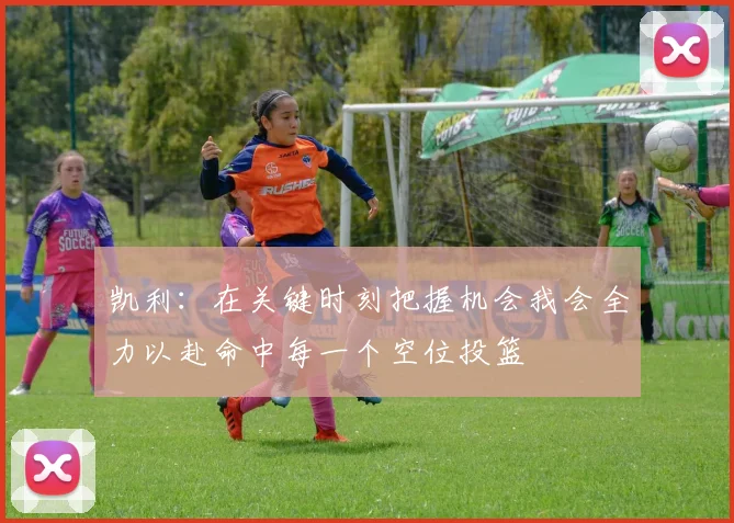 凯利：在关键时刻把握机会我会全力以赴命中每一个空位投篮