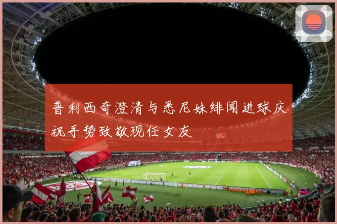 普利西奇澄清与悉尼妹绯闻进球庆祝手势致敬现任女友