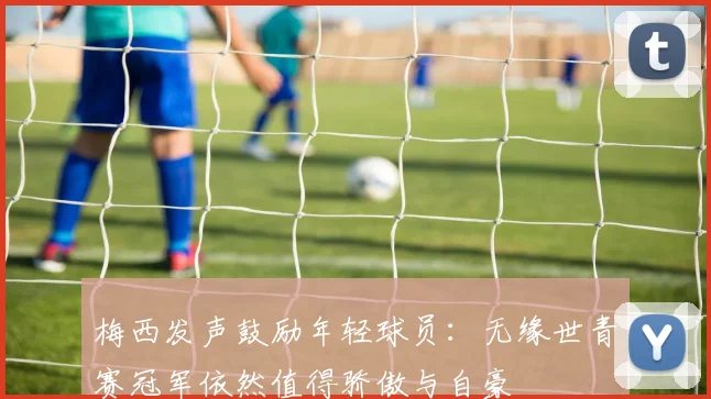 梅西发声鼓励年轻球员：无缘世青赛冠军依然值得骄傲与自豪