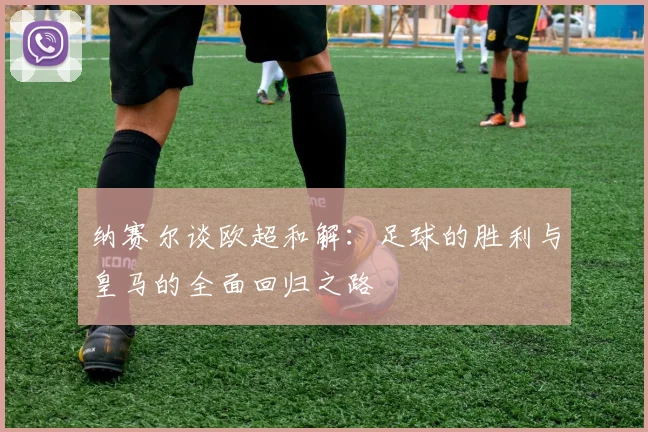 纳赛尔谈欧超和解：足球的胜利与皇马的全面回归之路