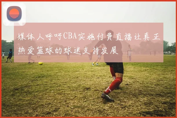 媒体人呼吁CBA实施付费直播让真正热爱篮球的球迷支持发展