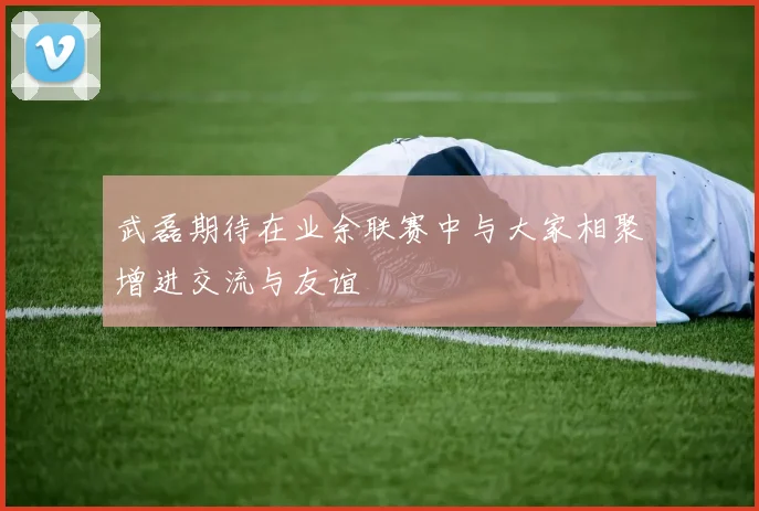 武磊期待在业余联赛中与大家相聚增进交流与友谊