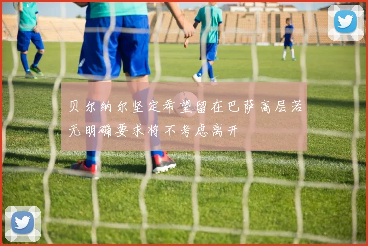 贝尔纳尔坚定希望留在巴萨高层若无明确要求将不考虑离开