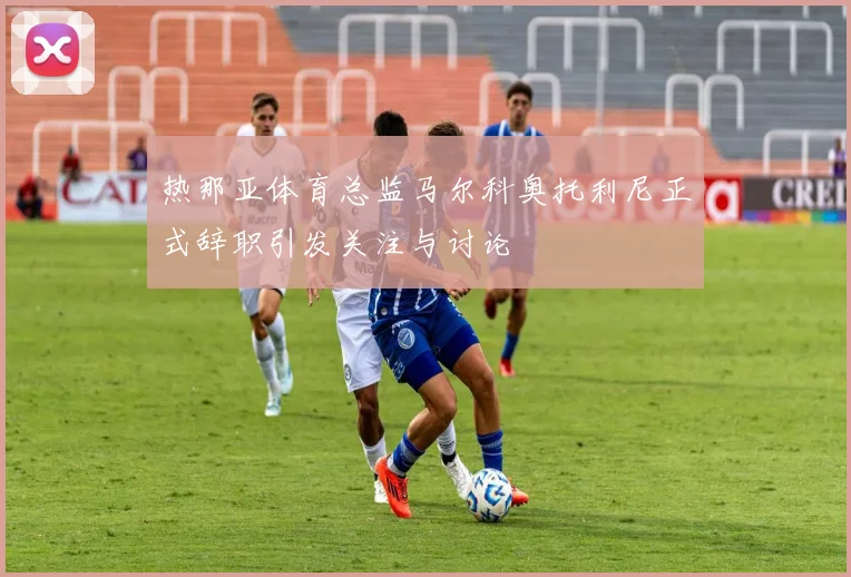 热那亚体育总监马尔科奥托利尼正式辞职引发关注与讨论