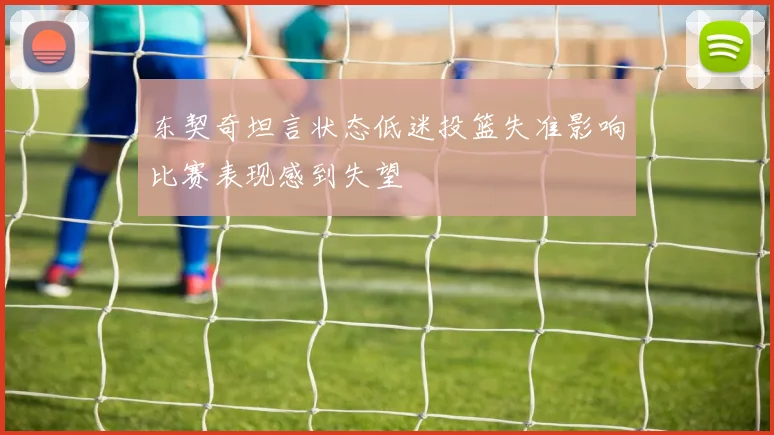 东契奇坦言状态低迷投篮失准影响比赛表现感到失望