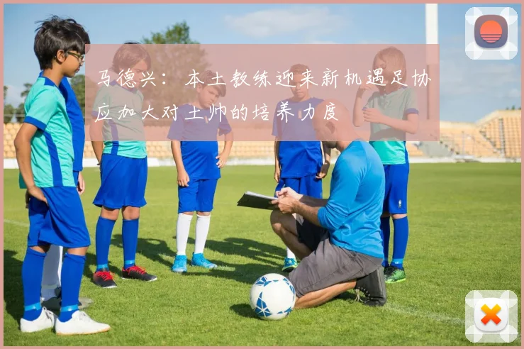 马德兴：本土教练迎来新机遇足协应加大对土帅的培养力度