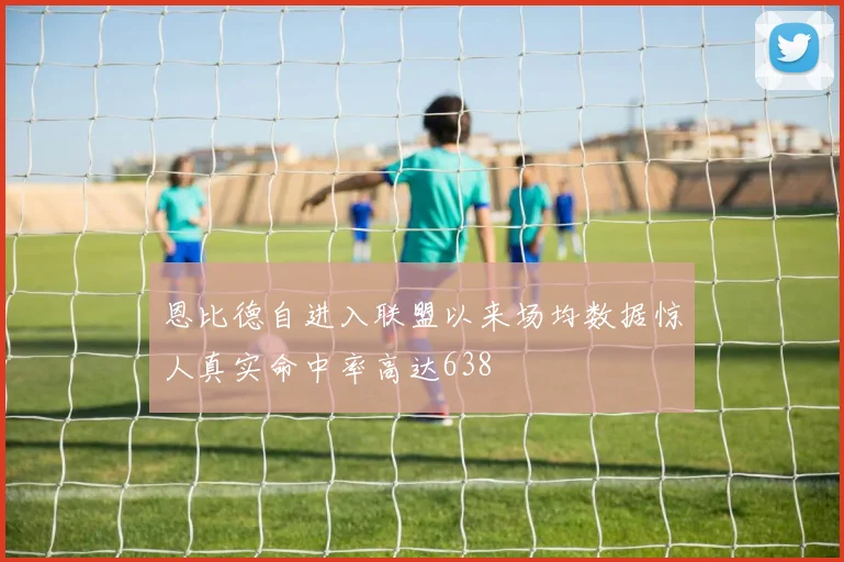 恩比德自进入联盟以来场均数据惊人真实命中率高达638