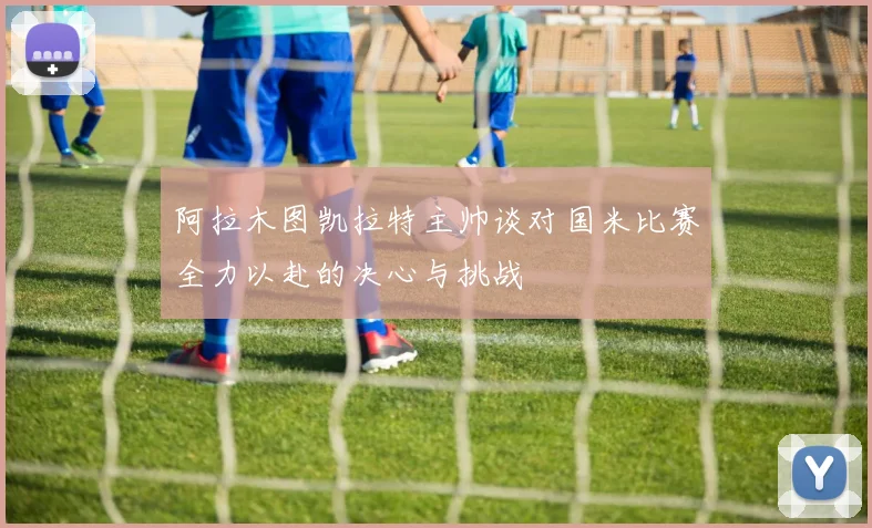 阿拉木图凯拉特主帅谈对国米比赛全力以赴的决心与挑战
