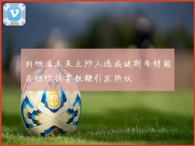 利物浦未来主帅人选成谜斯洛特能否继续执掌教鞭引发热议