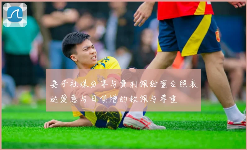 妻子社媒分享与费利佩甜蜜合照表达爱意与日俱增的钦佩与尊重