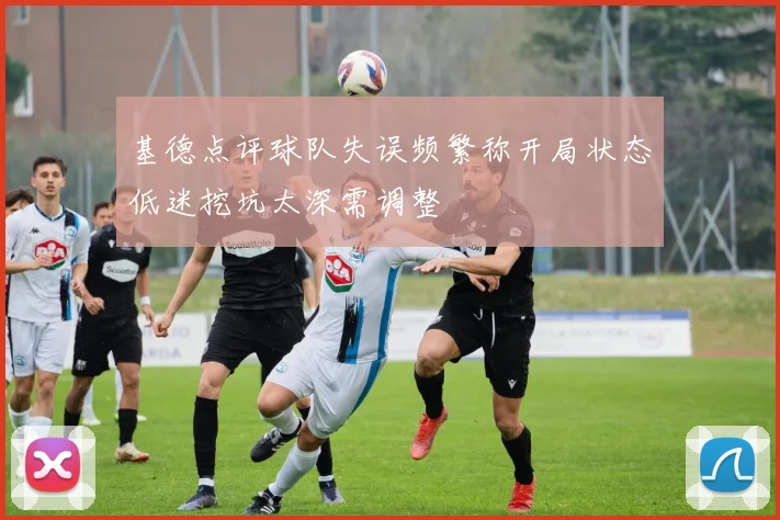 基德点评球队失误频繁称开局状态低迷挖坑太深需调整