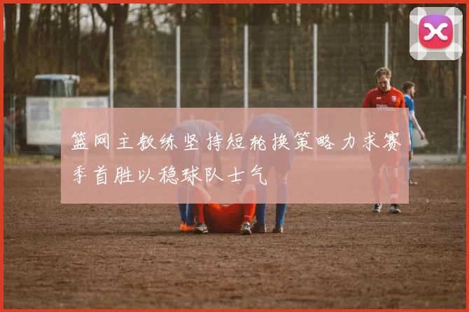 篮网主教练坚持短轮换策略力求赛季首胜以稳球队士气