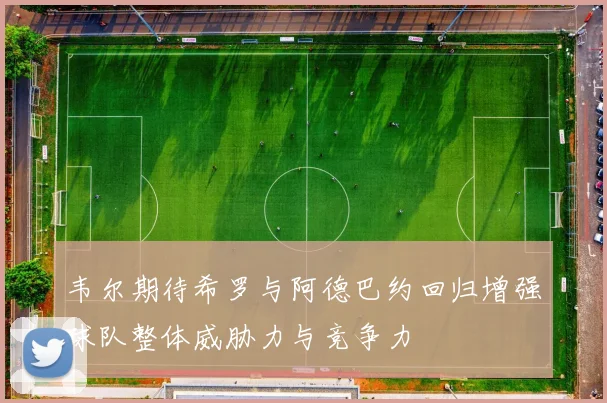 韦尔期待希罗与阿德巴约回归增强球队整体威胁力与竞争力