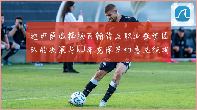 迪班萨选择杨百翰背后职业教练团队的决策与KD布克保罗的意见征询