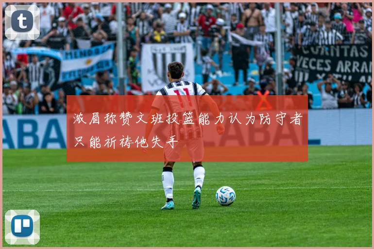 浓眉称赞文班投篮能力认为防守者只能祈祷他失手