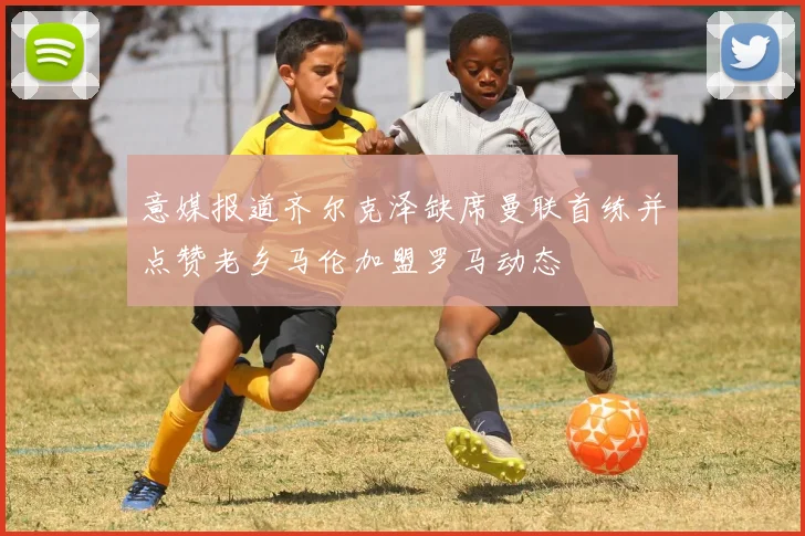 意媒报道齐尔克泽缺席曼联首练并点赞老乡马伦加盟罗马动态