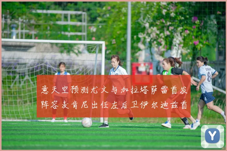 意天空预测尤文与加拉塔萨雷首发阵容麦肯尼出任左后卫伊尔迪兹首发出战