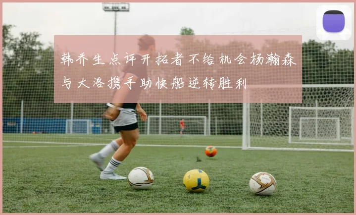 韩乔生点评开拓者不给机会杨瀚森与大洛携手助快船逆转胜利