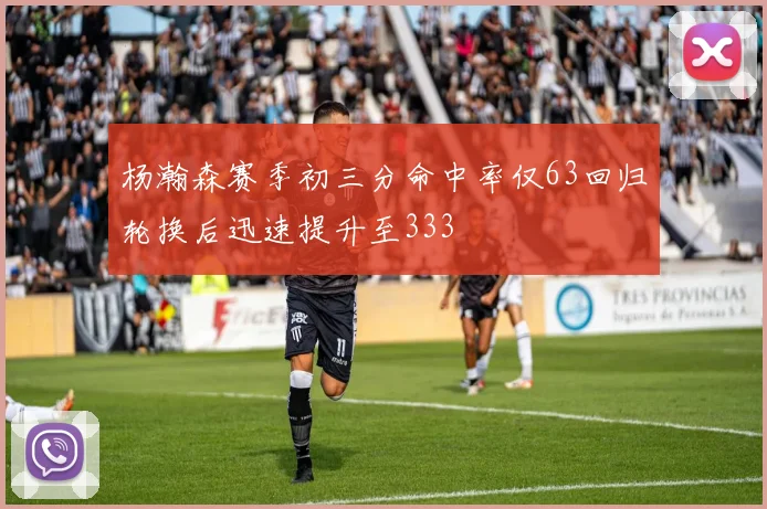 杨瀚森赛季初三分命中率仅63回归轮换后迅速提升至333