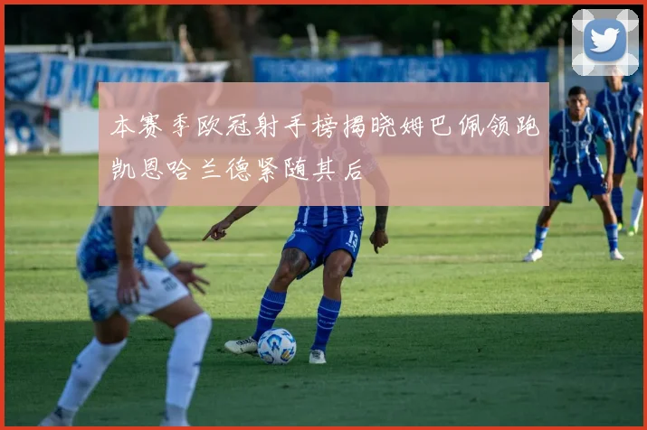 本赛季欧冠射手榜揭晓姆巴佩领跑凯恩哈兰德紧随其后