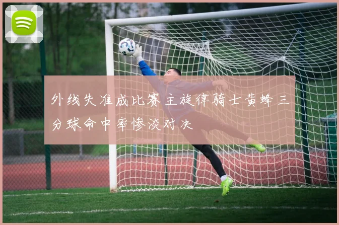 外线失准成比赛主旋律骑士黄蜂三分球命中率惨淡对决