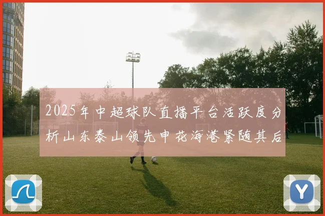 2025年中超球队直播平台活跃度分析山东泰山领先申花海港紧随其后