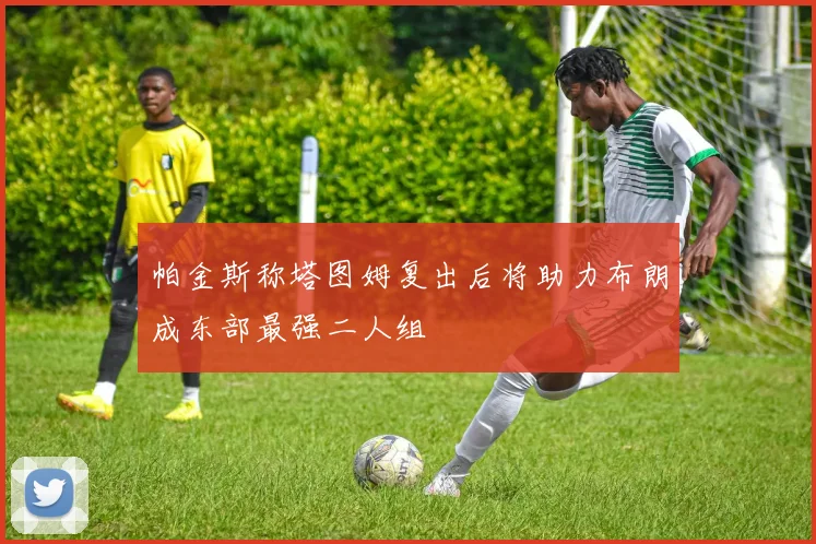 帕金斯称塔图姆复出后将助力布朗成东部最强二人组